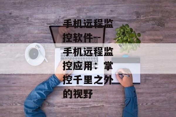 手机远程监控软件--手机远程监控应用：掌控千里之外的视野