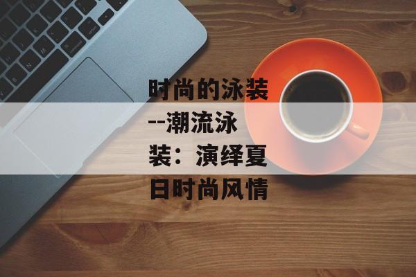时尚的泳装--潮流泳装：演绎夏日时尚风情