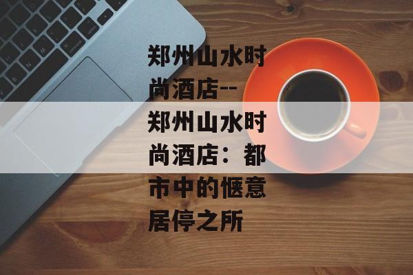 郑州山水时尚酒店--郑州山水时尚酒店:都市中的惬意居停之所 郑州山水时尚酒店--郑州山水时尚酒店:都市中的惬意居停之所