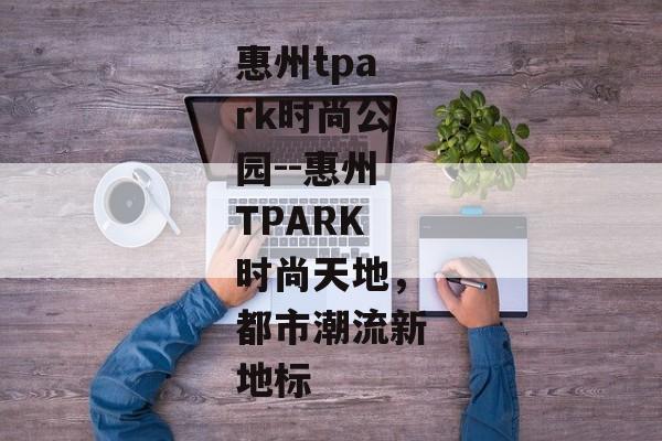惠州tpark时尚公园--惠州TPARK时尚天地，都市潮流新地标