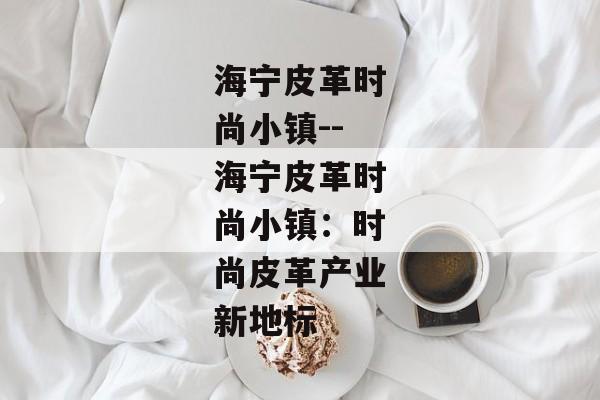 海宁皮革时尚小镇--海宁皮革时尚小镇:时尚皮革产业新地标 海宁皮革时尚小镇--海宁皮革时尚小镇:时尚皮革产业新地标