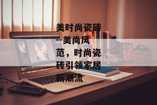 美时尚瓷砖--美尚风范,时尚瓷砖引领家居新潮流 美时尚瓷砖--美尚风范,时尚瓷砖引领家居新潮流