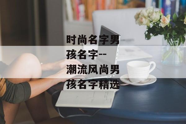 时尚名字男孩名字--潮流风尚男孩名字精选 时尚名字男孩名字--潮流风尚男孩名字精选