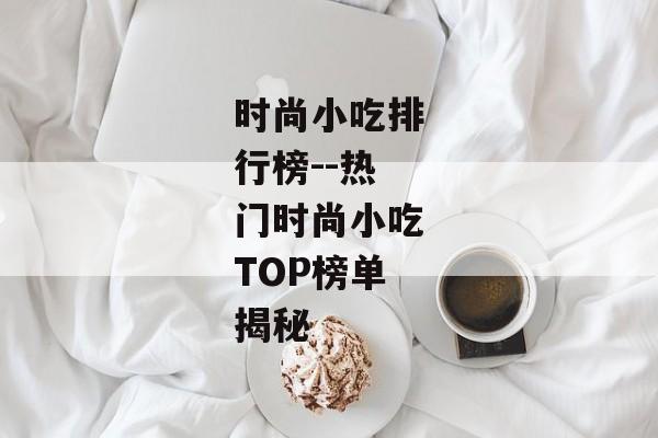 时尚小吃排行榜--热门时尚小吃TOP榜单揭秘 时尚小吃排行榜--热门时尚小吃TOP榜单揭秘