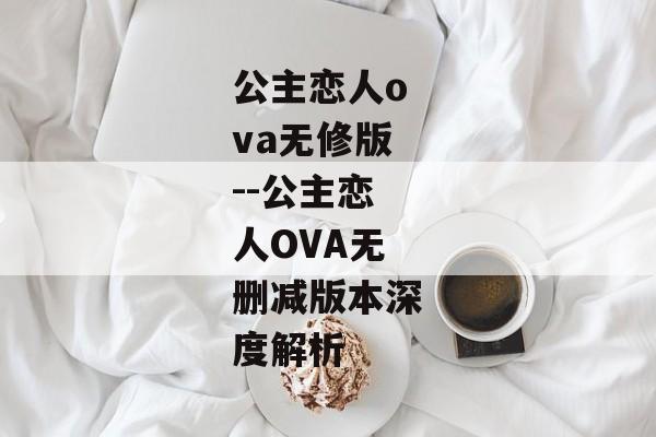 公主恋人ova无修版--公主恋人OVA无删减版本深度解析 公主恋人ova无修版--公主恋人OVA无删减版本深度解析