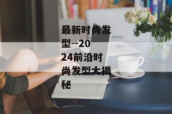 最新时尚发型--2024前沿时尚发型大揭秘 最新时尚发型--2024前沿时尚发型大揭秘
