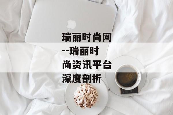 瑞丽时尚网--瑞丽时尚资讯平台深度剖析