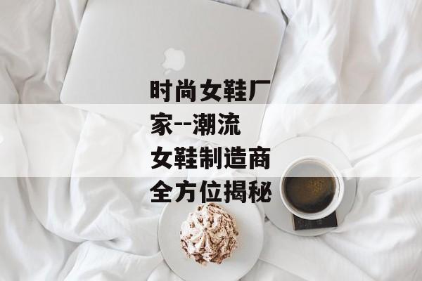 时尚女鞋厂家--潮流女鞋制造商全方位揭秘