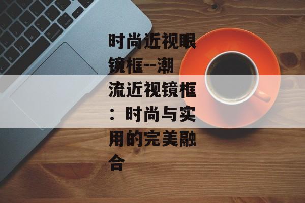时尚近视眼镜框--潮流近视镜框:时尚与实用的完美融合 时尚近视眼镜框--潮流近视镜框:时尚与实用的完美融合