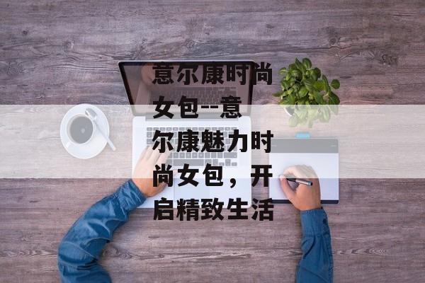 意尔康时尚女包--意尔康魅力时尚女包，开启精致生活
