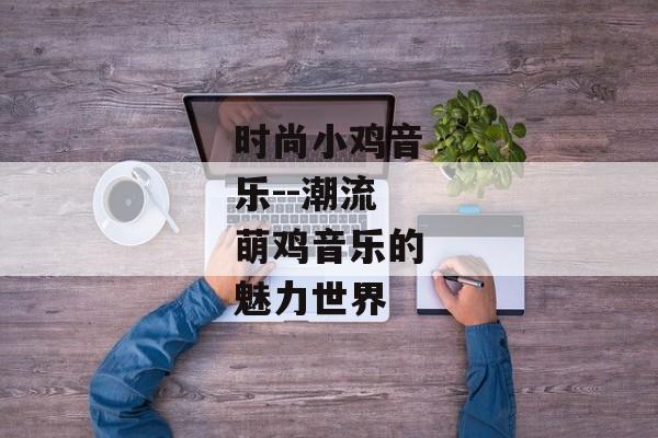 时尚小鸡音乐--潮流萌鸡音乐的魅力世界 时尚小鸡音乐--潮流萌鸡音乐的魅力世界