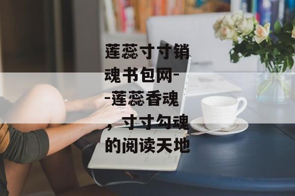莲蕊寸寸销魂书包网--莲蕊香魂,寸寸勾魂的阅读天地 莲蕊寸寸销魂书包网--莲蕊香魂,寸寸勾魂的阅读天地