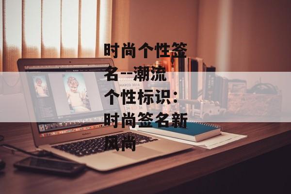 时尚个性签名--潮流个性标识:时尚签名新风尚 时尚个性签名--潮流个性标识:时尚签名新风尚