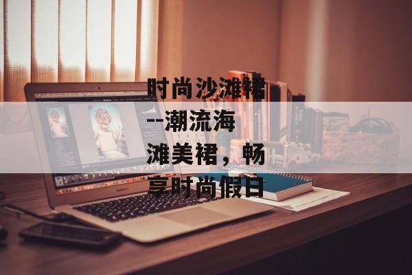 时尚沙滩裙--潮流海滩美裙，畅享时尚假日