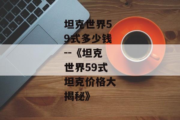 坦克世界59式多少钱--《坦克世界59式坦克价格大揭秘》 坦克世界59式多少钱--《坦克世界59式坦克价格大揭秘》