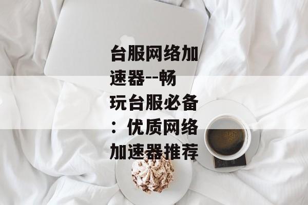 台服网络加速器--畅玩台服必备:优质网络加速器推荐 台服网络加速器--畅玩台服必备:优质网络加速器推荐