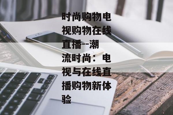 时尚购物电视购物在线直播--潮流时尚:电视与在线直播购物新体验 时尚购物电视购物在线直播--潮流时尚:电视与在线直播购物新体验