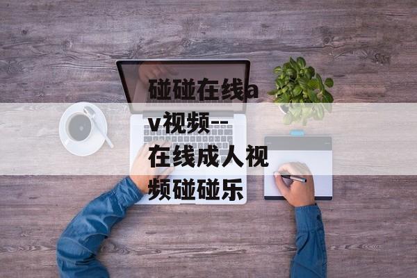 碰碰在线av视频--在线成人视频碰碰乐