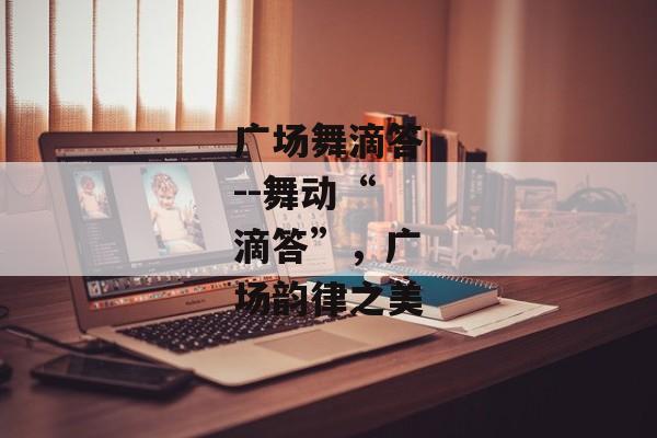 广场舞滴答--舞动“滴答”,广场韵律之美 广场舞滴答--舞动“滴答”,广场韵律之美