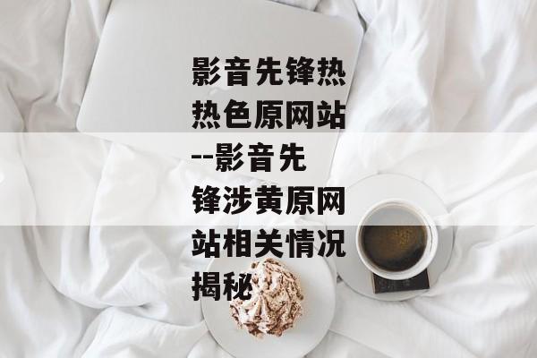影音先锋热热色原网站--影音先锋涉黄原网站相关情况揭秘 影音先锋热热色原网站--影音先锋涉黄原网站相关情况揭秘