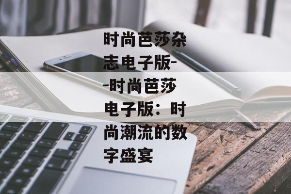 时尚芭莎杂志电子版--时尚芭莎电子版:时尚潮流的数字盛宴 时尚芭莎杂志电子版--时尚芭莎电子版:时尚潮流的数字盛宴
