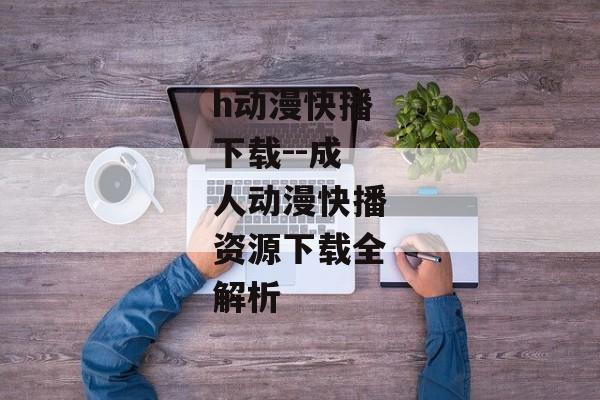 h动漫快播下载--成人动漫快播资源下载全解析 h动漫快播下载--成人动漫快播资源下载全解析