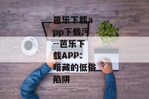 芭乐下载app下载污--芭乐下载APP:暗藏的低俗陷阱 芭乐下载app下载污--芭乐下载APP:暗藏的低俗陷阱