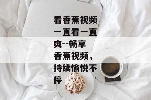 看香蕉视频一直看一直爽--畅享香蕉视频,持续愉悦不停 看香蕉视频一直看一直爽--畅享香蕉视频,持续愉悦不停